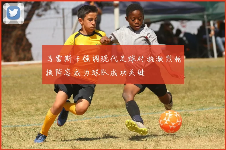 马雷斯卡强调现代足球对抗激烈轮换阵容成为球队成功关键