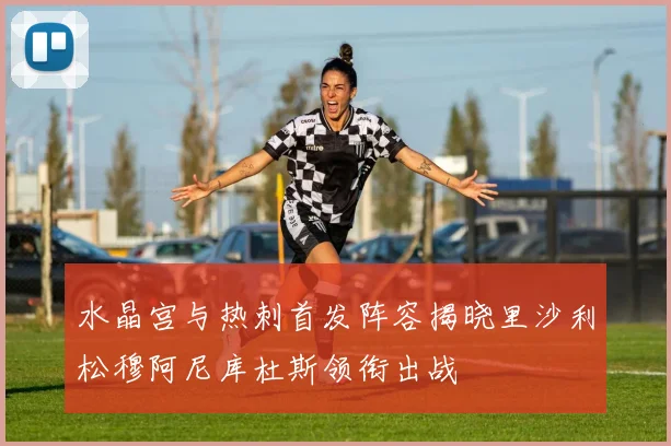 水晶宫与热刺首发阵容揭晓里沙利松穆阿尼库杜斯领衔出战