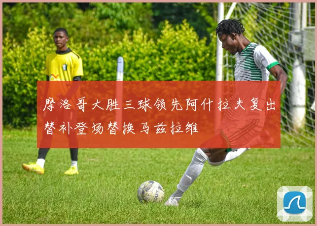 摩洛哥大胜三球领先阿什拉夫复出替补登场替换马兹拉维