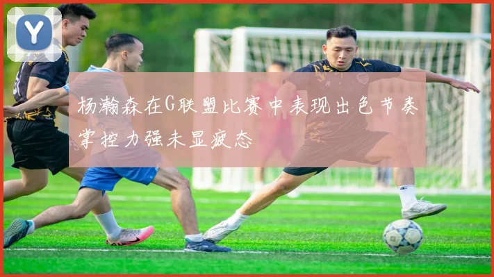 杨瀚森在G联盟比赛中表现出色节奏掌控力强未显疲态