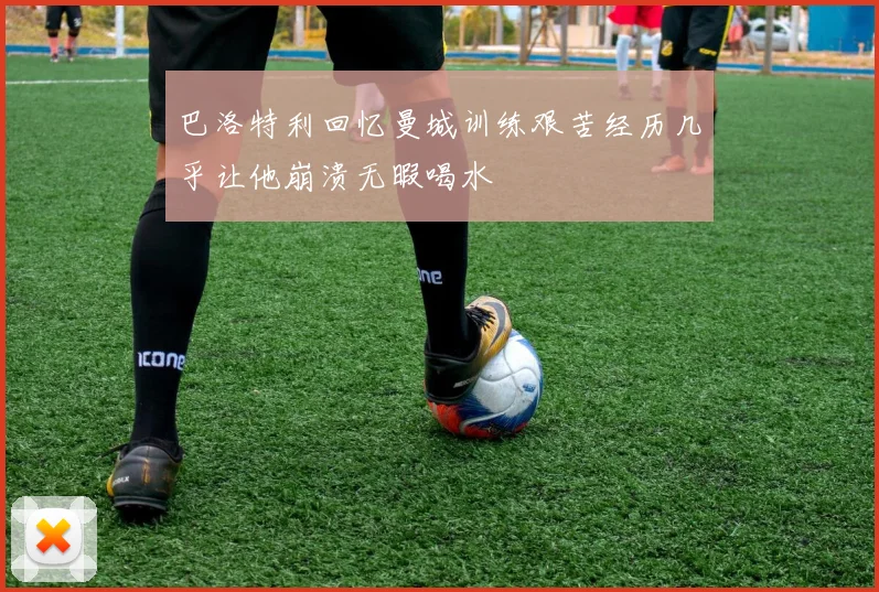 巴洛特利回忆曼城训练艰苦经历几乎让他崩溃无暇喝水