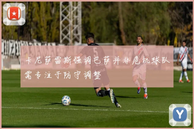 卡尼萨雷斯强调巴萨并非危机球队需专注于防守调整
