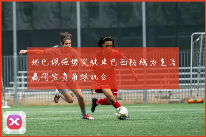 姆巴佩强势突破库巴西防线为皇马赢得宝贵角球机会