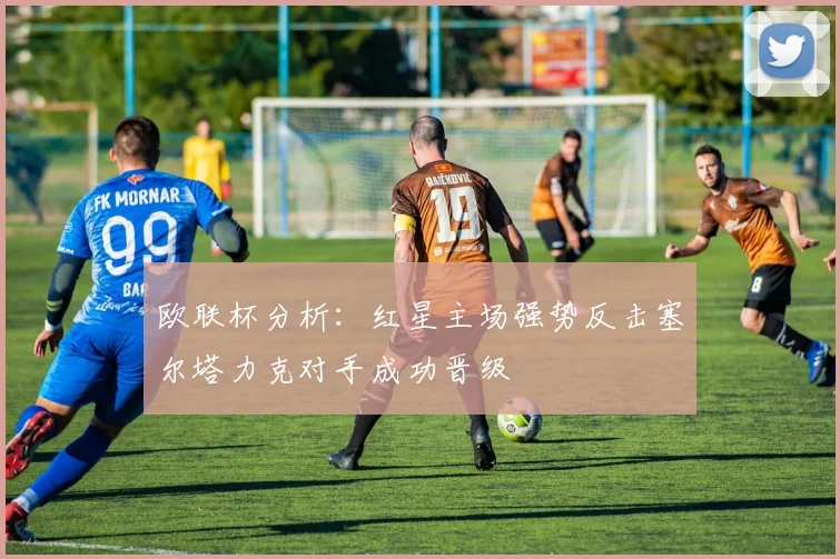 欧联杯分析：红星主场强势反击塞尔塔力克对手成功晋级