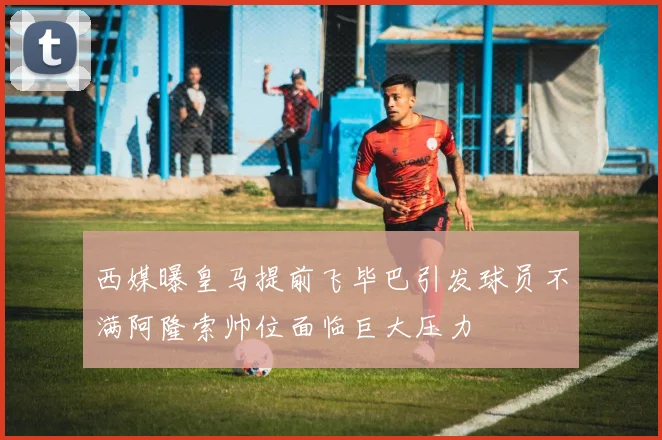 西媒曝皇马提前飞毕巴引发球员不满阿隆索帅位面临巨大压力