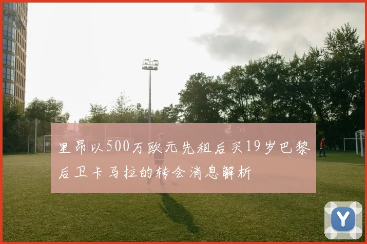 里昂以500万欧元先租后买19岁巴黎后卫卡马拉的转会消息解析