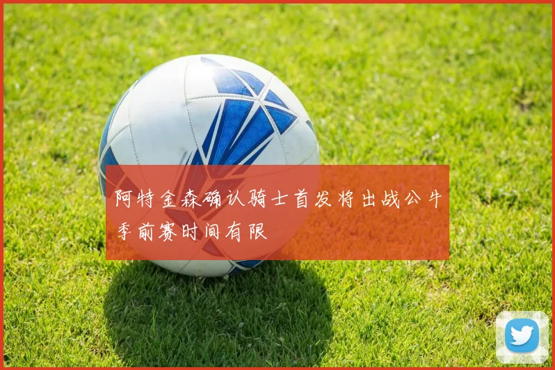 阿特金森确认骑士首发将出战公牛季前赛时间有限