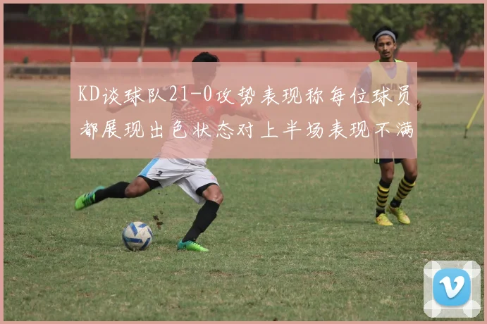 KD谈球队21-0攻势表现称每位球员都展现出色状态对上半场表现不满