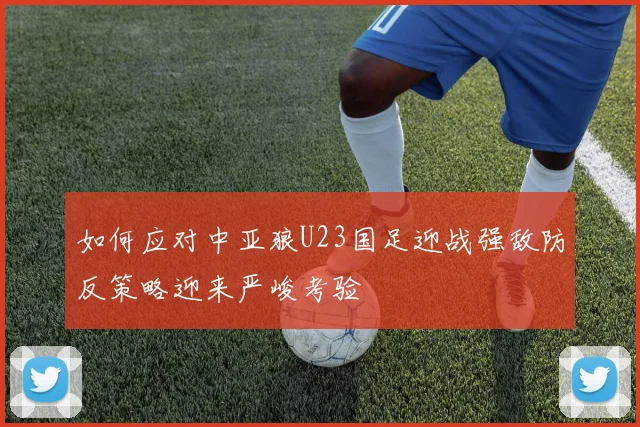 如何应对中亚狼U23国足迎战强敌防反策略迎来严峻考验