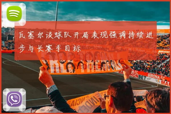瓦塞尔谈球队开局表现强调持续进步与长赛季目标