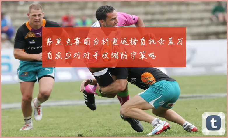 弗里克赛前分析重返榜首机会莱万首发应对对手收缩防守策略