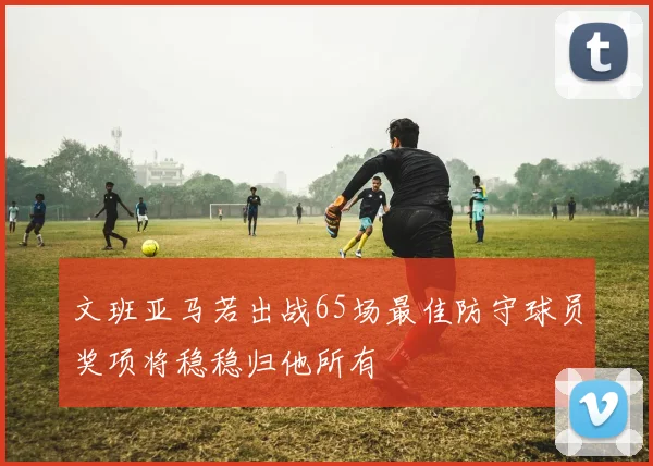 文班亚马若出战65场最佳防守球员奖项将稳稳归他所有