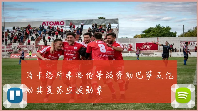 马卡怒斥弗洛伦蒂诺资助巴萨五亿助其复苏应授勋章