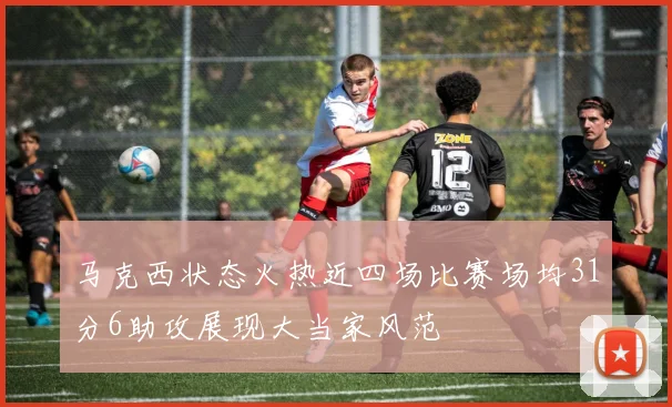 马克西状态火热近四场比赛场均31分6助攻展现大当家风范