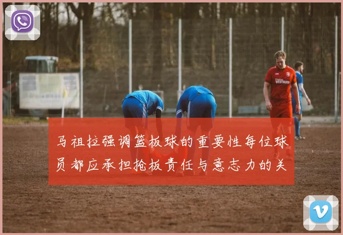 马祖拉强调篮板球的重要性每位球员都应承担抢板责任与意志力的关系