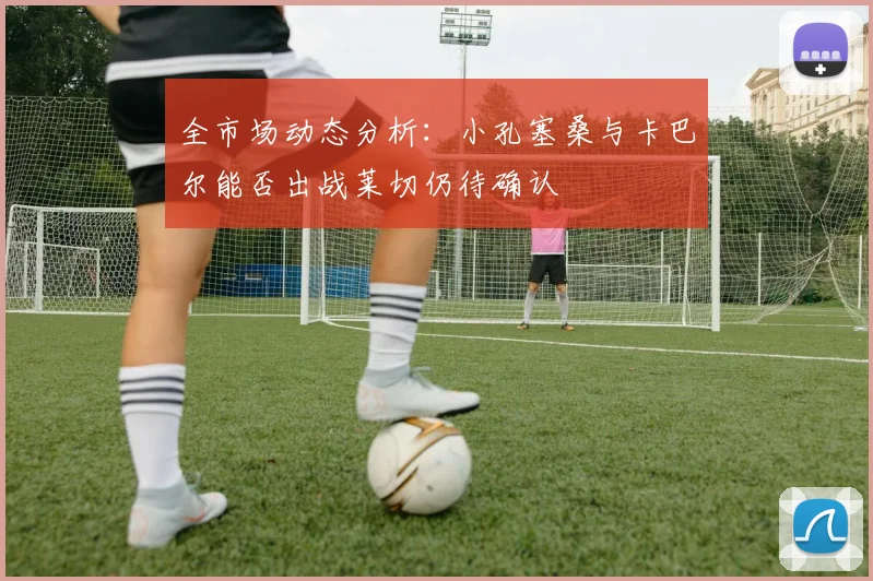 全市场动态分析：小孔塞桑与卡巴尔能否出战莱切仍待确认