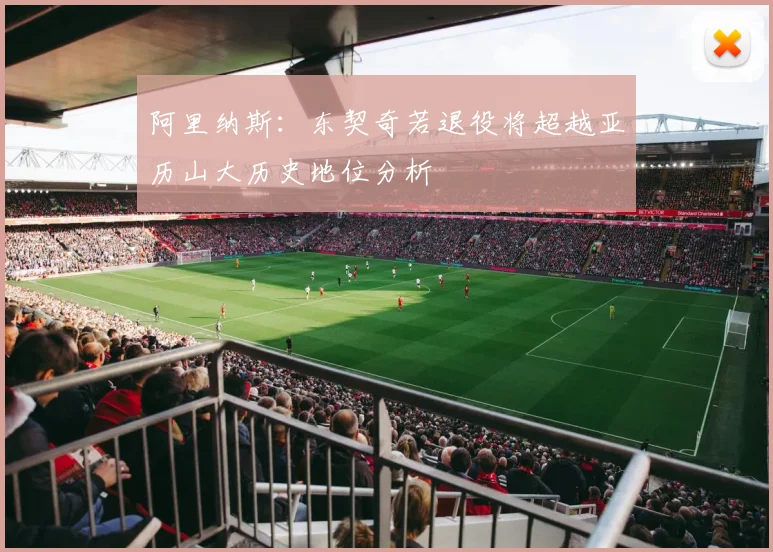 阿里纳斯：东契奇若退役将超越亚历山大历史地位分析