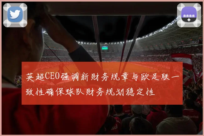 英超CEO强调新财务规章与欧足联一致性确保球队财务规划稳定性