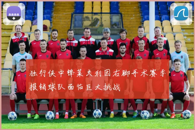 独行侠中锋莱夫利因右脚手术赛季报销球队面临巨大挑战