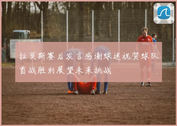 拉莫斯赛后发言感谢球迷祝贺球队首战胜利展望未来挑战