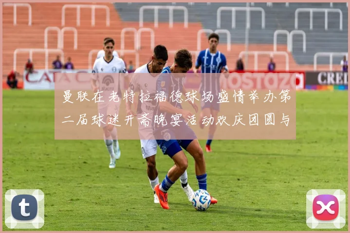 曼联在老特拉福德球场盛情举办第二届球迷开斋晚宴活动欢庆团圆与友谊