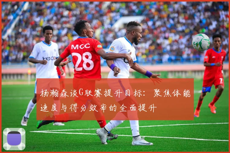 杨瀚森谈G联赛提升目标：聚焦体能速度与得分效率的全面提升