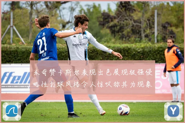 米奇赞卡斯尔表现出色展现极强侵略性打球风格令人惊叹称其为现象级表现