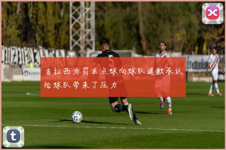 吉拉西为罚丢点球向球队道歉承认给球队带来了压力