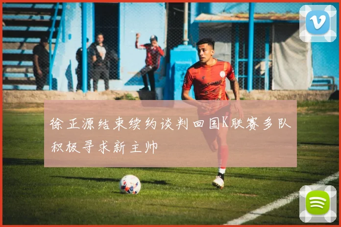 徐正源结束续约谈判回国K联赛多队积极寻求新主帅
