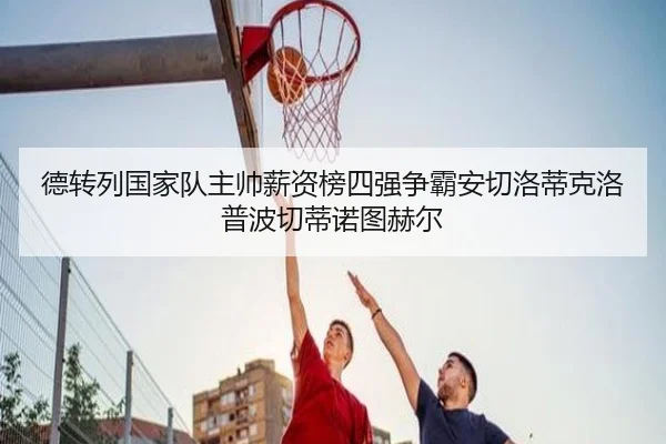 德转列国家队主帅薪资榜四强争霸安切洛蒂克洛普波切蒂诺图赫尔